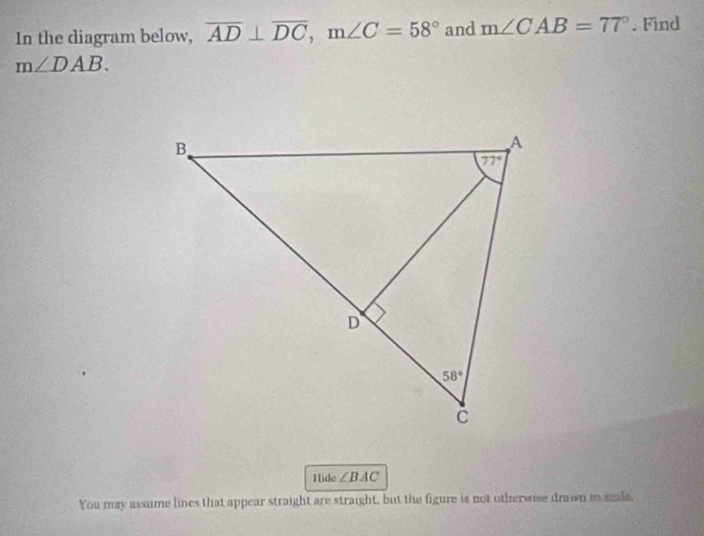 In the diagram below, overline AD⊥ overline DC,m∠ C=58° and m∠ CAB=77°. Find
m∠ DAB.
Hlide ∠ BAC
You may assume lines that appear straight are straight, but the figure is not otherwise drawn to seale,