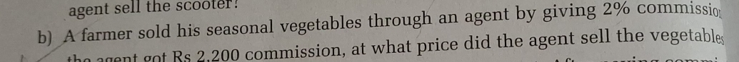 agent sell the scooter! 
b) A farmer sold his seasonal vegetables through an agent by giving 2% commissio 
the agent got Rs 2,200 commission, at what price did the agent sell the vegetables