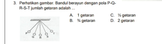 Perhatikan gambar. Bandul berayun dengan pola P - Q -
R-S-T jumlah getaran adalah ...
A. 1 getaran C. ½ getaran
B. ¾ getaran D. 2 getaran