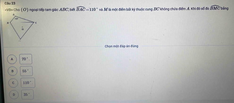 ∠ VD> Cho (O) ngoại tiếp tam giác ABC, biết widehat BAC=110° Vdot A M là một điểm bất kỳ thuộc cung BC không chứa điểm A. Khi đó số đo widehat BMC bằng
Chọn một đáp án đúng
A 70°.
B 55°.
C 110°.
D 35°.