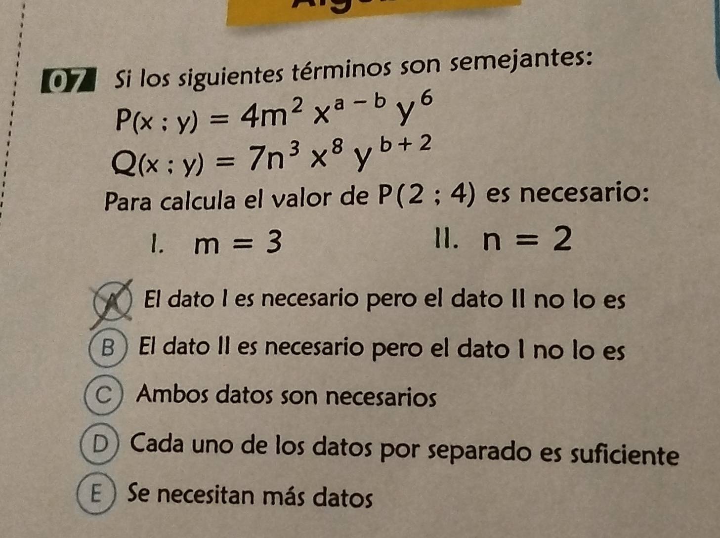 [ Si los siguientes términos son semejantes:
P(x:y)=4m^2x^(a-b)y^6
Q(x:y)=7n^3x^8y^(b+2)
Para calcula el valor de P(2;4) es necesario:
1. m=3 1I. n=2
El dato I es necesario pero el dato II no lo es
B ) El dato II es necesario pero el dato I no lo es
CAmbos datos son necesarios
(D) Cada uno de los datos por separado es suficiente
)Se necesitan más datos