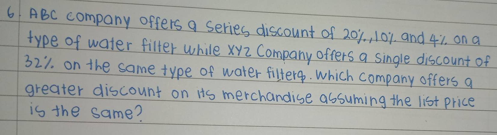 ABC company offers a series discount of 201. 101, and 41, on a 
type of water filter while xyZ Company offers a single discount of
321. on the same type of water fifterg. which company offers a 
greater discount on its merchandise assuming the list price 
is the same?