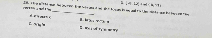 D. (-8,12) and (8,12)
29. The distance between the vertex and the focus is equal to the distance between the
vertex and the
.
A.directrix B. latus rectum
C. origin D. axis of symmetry