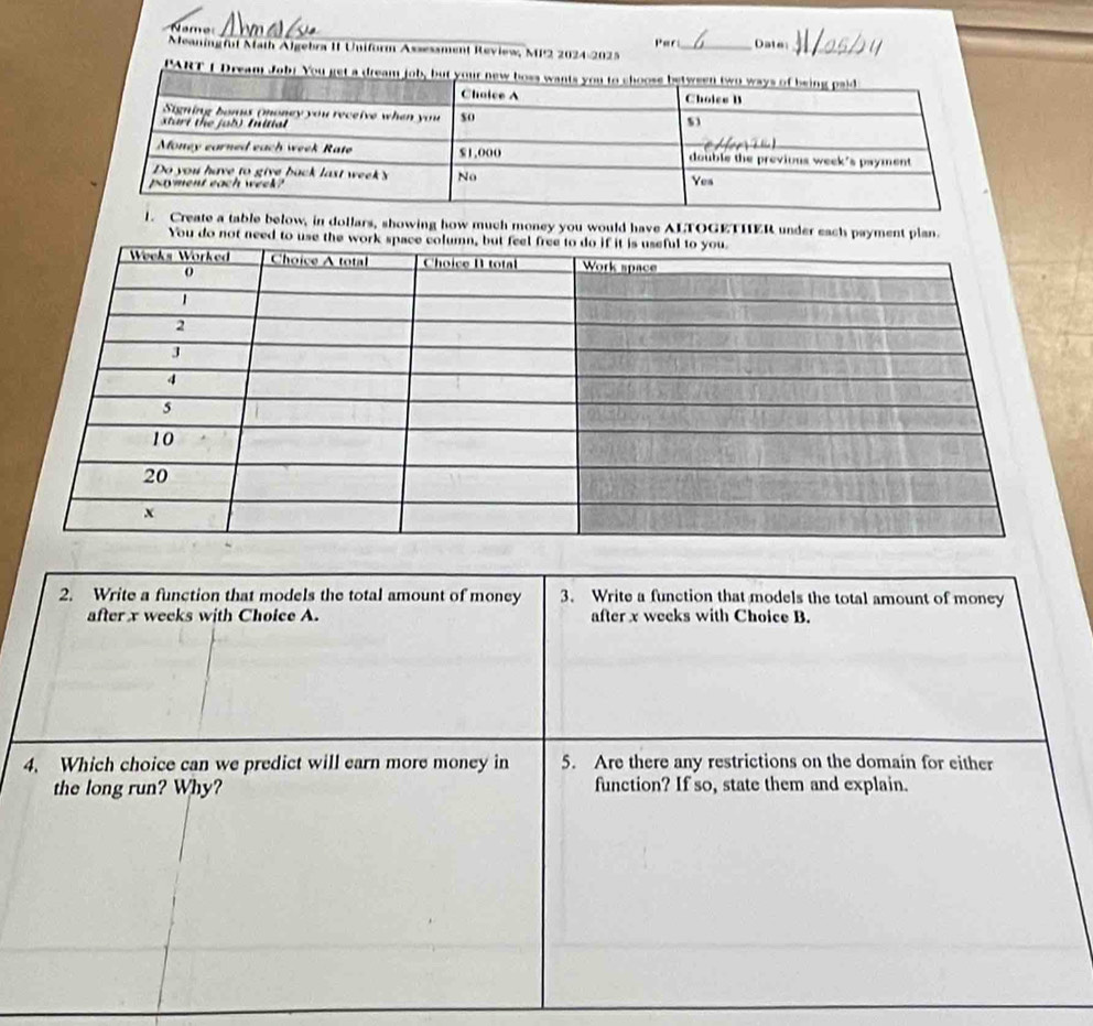 Name 
_ 
Par 
Meaning ful Math Algebra II Uniform Assessment Review, MP2 2024-2025 Date_ 
PART 
1. Create a table below, in dollars, showing how much money you would have ALTOGETHER under each payment plan. 
You do not need t 
2. Write a function that models the total amount of money 3. Write a function that models the total amount of money 
after x weeks with Choice A. after x weeks with Choice B. 
4. Which choice can we predict will earn more money in 5. Are there any restrictions on the domain for either 
the long run? Why? function? If so, state them and explain.