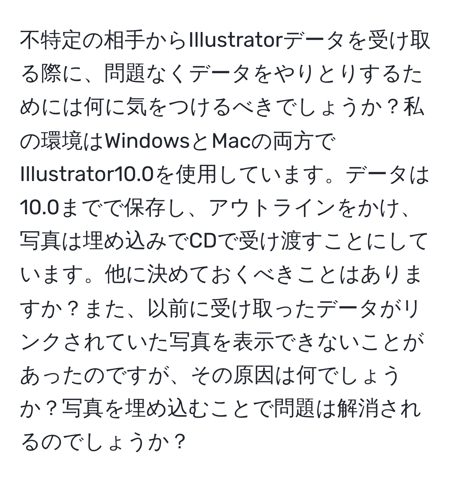 不特定の相手からIllustratorデータを受け取る際に、問題なくデータをやりとりするためには何に気をつけるべきでしょうか？私の環境はWindowsとMacの両方でIllustrator10.0を使用しています。データは10.0までで保存し、アウトラインをかけ、写真は埋め込みでCDで受け渡すことにしています。他に決めておくべきことはありますか？また、以前に受け取ったデータがリンクされていた写真を表示できないことがあったのですが、その原因は何でしょうか？写真を埋め込むことで問題は解消されるのでしょうか？