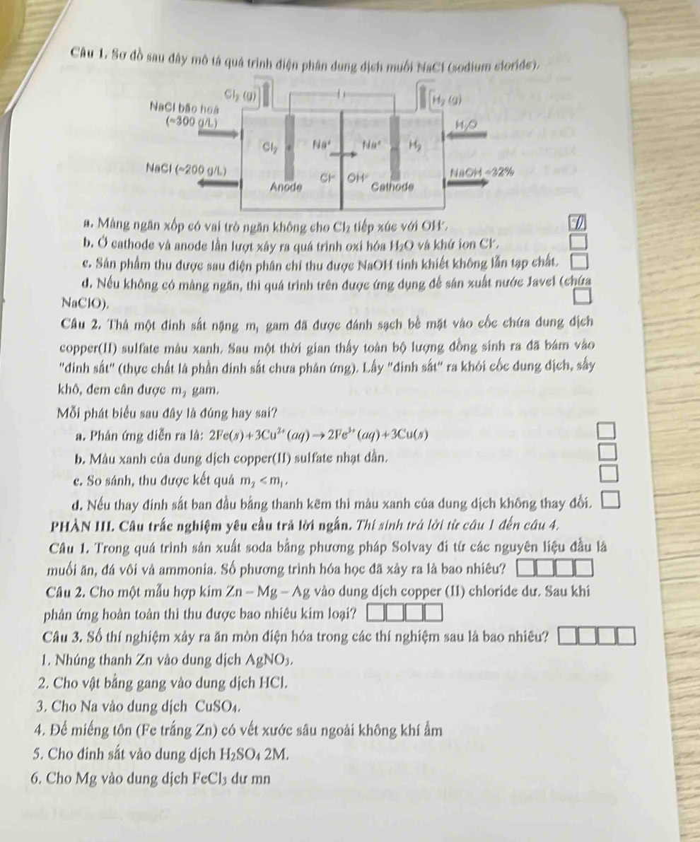 Sơ đồ sau đây mô tả quá trình diện phân dung địch muối NaCl (sodium siorids).
a. Màng ngăn xốp có vai trò ngăn không cho Cl₂ tiếp xúc với OH.
b. Ở cathode và anode lần lượt xây ra quá trình oxi hóa H_2O và khứ ion CK.
c. Sân phẩm thu được sau diện phân chỉ thu được NaOH tinh khiết không lẫn tạp chất.
d. Nếu không có màng ngăn, thì quá trình trên được ứng dụng để sản xuất nước Javel (chứa
NaClO).
Câu 2. Thả một đinh sắt nặng m, gam đã được đánh sạch bề mặt vào cốc chứa dung địch
copper(II) sulfate màu xanh. Sau một thời gian thấy toàn bộ lượng đồng sinh ra đã bám vào
"dinh sắt" (thực chất là phần đinh sắt chưa phán ứng). Lấy "đinh sắt" ra khỏi cốc dung địch, sây
khô, đem cân được m gam.
Mỗi phát biểu sau đây là đúng hay sai?
a. Phân ứng diễn ra lâ: 2Fe(s)+3Cu^(2+)(aq)to 2Fe^(3+)(aq)+3Cu(s)
b. Màu xanh của dung dịch copper(11) sulfate nhạt dần.
c. So sánh, thu được kết quả m_2
d. Nếu thay đinh sắt ban đầu bằng thanh kẽm thi màu xanh của dung dịch không thay đổi.
PHÀN III. Câu trấc nghiệm yêu cầu trả lời ngắn. Thí sinh trả lời từ câu 1 đến câu 4.
Câu 1. Trong quá trình sân xuất soda bằng phương pháp Solvay đi từ các nguyên liệu đầu là
muối ăn, đá vôi và ammonia. Số phương trình hóa học đã xây ra là bao nhiêu?
Câu 2. Cho một mẫu hợp kim Zn-Mg-Ag vào dung dịch copper (II) chloride dư. Sau khi
phản ứng hoàn toàn thì thu được bao nhiêu kim loại?
Câu 3. Số thí nghiệm xảy ra ăn mòn điện hóa trong các thí nghiệm sau là bao nhiêu?
1. Nhúng thanh Zn vào dung dịch AgNO_3.
2. Cho vật bằng gang vào dung dịch HCl.
3. Cho Na vào dung dịch CuSO
4. Để miếng tôn (Fe trắng Zn) có vết xước sâu ngoài không khí ẩm
5. Cho đinh sắt vào dung dịch H_2SO_42M
6. Cho Mg vào dung dịch Fe0 U_1 dư mn