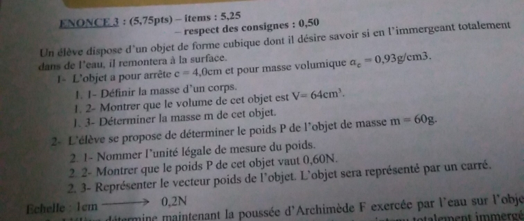 ENONCE 3 : (5,75pts) - items : 5,25 
- respect des consignes : 0,50
Un élève dispose d'un objet de forme cubique dont il désire savoir si en l’immergeant totalement 
dans de l'eau, il remontera à la surface. 
I- L'objet a pour arrête c=4 ( cm et pour masse volumique a_c=0,93g/cm3. 
I. 1- Définir la masse d'un corps. 
1. 2- Montrer que le volume de cet objet est V=64cm^3. 
1. 3- Déterminer la masse m de cet objet. 
2- L'élève se propose de déterminer le poids P de l'objet de masse m=60g. 
2. 1- Nommer l'unité légale de mesure du poids. 
2. 2- Montrer que le poids P de cet objet vaut 0,60N. 
2. 3- Représenter le vecteur poids de l'objet. L'objet sera représenté par un carré. 
Echelle : 1cm. to 0,2N
ditermine maintenant la poussée d'Archimède F exercée par l'eau sur l'obje 
totalement immergé