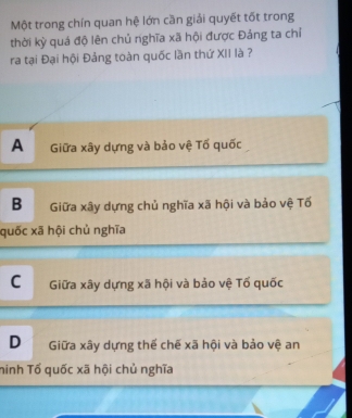 Một trong chín quan hệ lớn cần giải quyết tốt trong
thời kỳ quá độ lên chủ nghĩa xã hội được Đảng ta chỉ
ra tại Đại hội Đảng toàn quốc lần thứ XII là ?
A Giữa xây dựng và bảo vệ Tố quốc
B Giữa xây dựng chủ nghĩa xã hội và bảo vệ Tố
quốc xã hội chủ nghĩa
C Giữa xây dựng xã hội và bảo vệ Tố quốc
D Giữa xây dựng thế chế xã hội và bảo vệ an
ninh Tố quốc xã hội chủ nghĩa