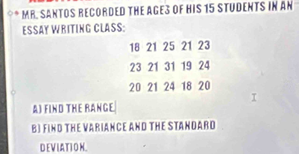 MR. SANTOS RECORDED THE AGES OF HIS 15 STUDENTS IN AN 
ESSAY WRITING CLASS:
18 21 25 21 23
23 21 31 19 24
20 21 24 18 20
AJ FIND THE RANGE 
BI FIND THE VARIANCE AND THE STANDARD 
DEVIATION.