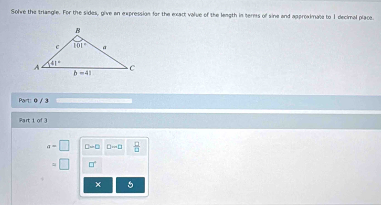 Solve the triangle. For the sides, give an expression for the exact value of the length in terms of sine and approximate to I decimal place.
Part: 0 / 3            
Part 1 of 3
a=□ □ =□ □ cos □  □ /□  
= □ □°
frac 
×