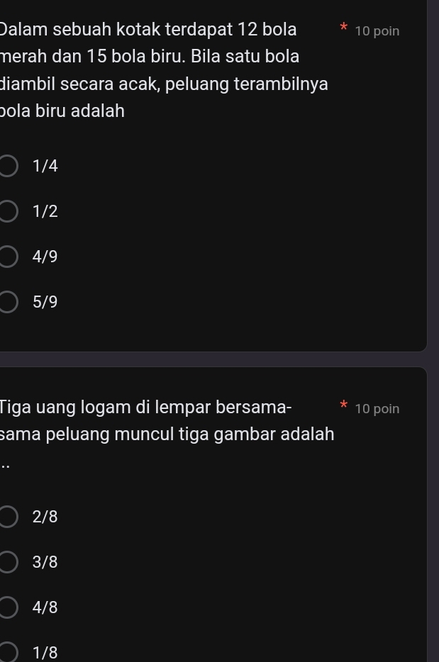 Dalam sebuah kotak terdapat 12 bola 10 poin
merah dan 15 bola biru. Bila satu bola
diambil secara acak, peluang terambilnya
bola biru adalah
1/4
1/2
4/9
5/9
Tiga uang logam di lempar bersama- 10 poin
sama peluang muncul tiga gambar adalah
..
2/8
3/8
4/8
1/8