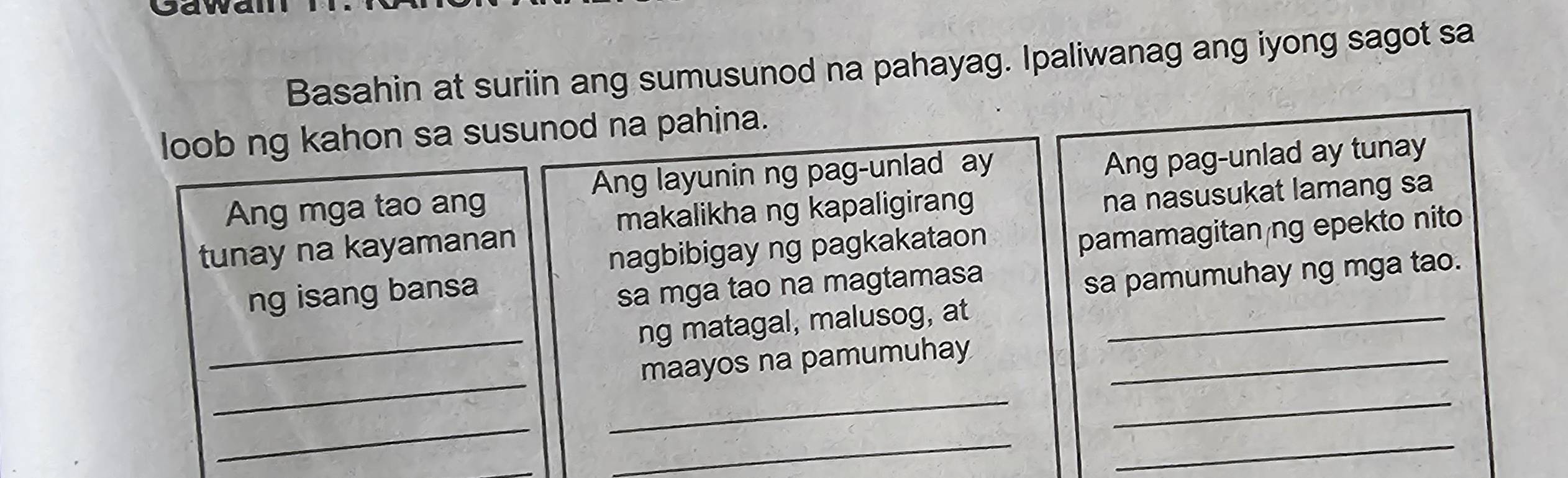 Sawa 
Basahin at suriin ang sumusunod na pahayag. Ipaliwanag ang iyong sagot sa 
loob ng kahon sa susunod na pahina. 
Ang layunin ng pag-unlad ay 
Ang mga tao ang Ang pag-unlad ay tunay 
makalikha ng kapaligirang 
tunay na kayamanan na nasusukat lamang sa 
nagbibigay ng pagkakataon 
ng isang bansa pamamagitan ng epekto nito 
sa mga tao na magtamasa 
sa pamumuhay ng mga tao. 
_ 
ng matagal, malusog, at_ 
_ 
_ 
maayos na pamumuhay_ 
_ 
_ 
_ 
_