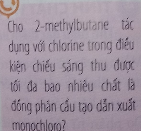 Cho 2 -methylbutane tác 
dụng với chlorine trong điều 
kiện chiếu sáng thu được 
tối đa bao nhiêu chất là 
đồng phân cấu tạo dẫn xuất 
monochloro?