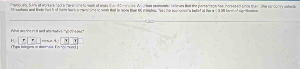 Previously, 5.4% of workers had a travel time to work of more than 60 minutes. An urban economist believes that the percentage has increased since then. She randomly selects
95 workers and finds that 8 of them have a travel time to work that is more than 60 minutes. Test the economist's belief at the alpha =0.05 level of significance. 
What are the null and alternative hypotheses?
H_0:□ □ versus H_1 : v □ r□
(Type integers or decimals. Do not round.)