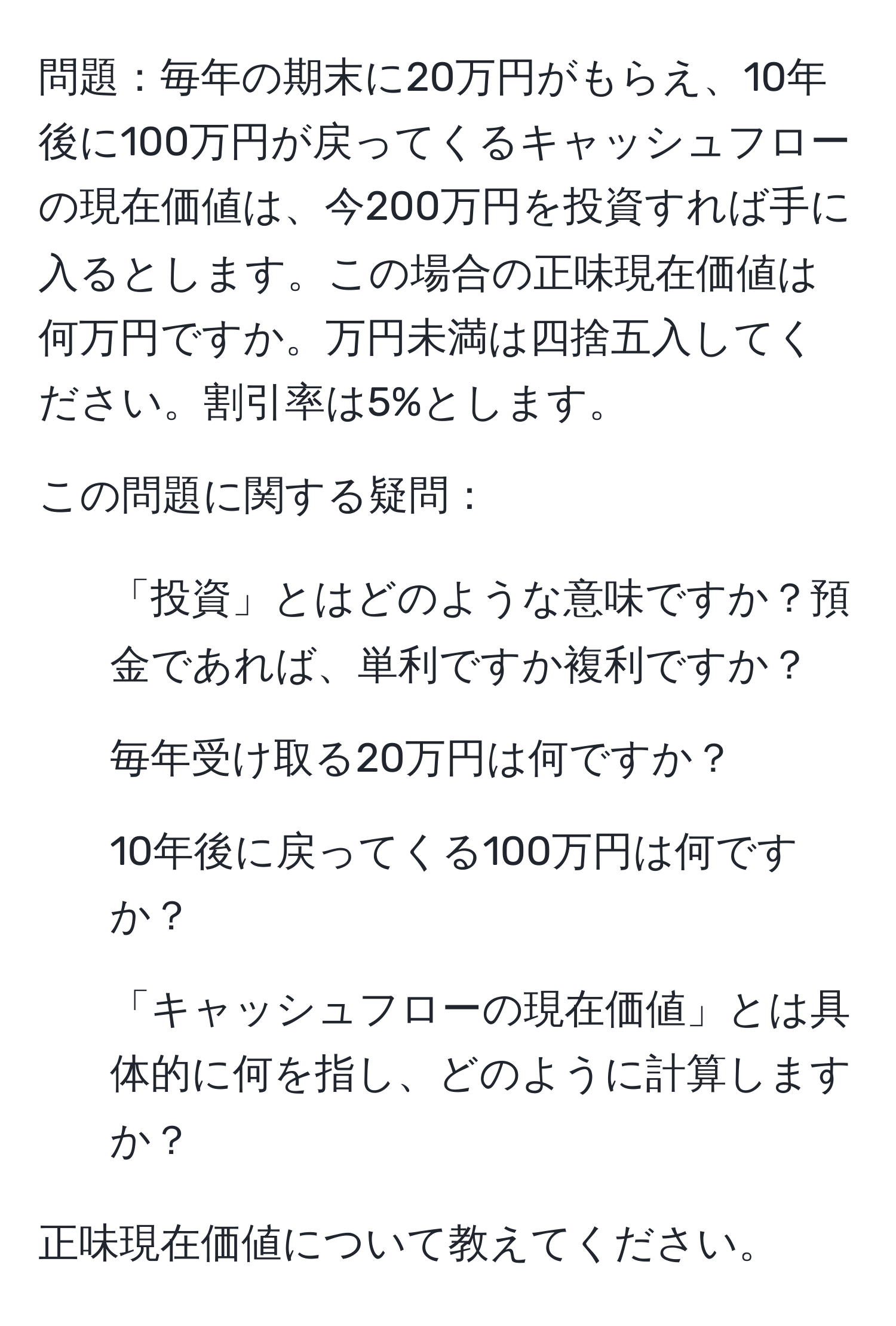 問題：毎年の期末に20万円がもらえ、10年後に100万円が戻ってくるキャッシュフローの現在価値は、今200万円を投資すれば手に入るとします。この場合の正味現在価値は何万円ですか。万円未満は四捨五入してください。割引率は5%とします。

この問題に関する疑問：
1. 「投資」とはどのような意味ですか？預金であれば、単利ですか複利ですか？
2. 毎年受け取る20万円は何ですか？
3. 10年後に戻ってくる100万円は何ですか？
4. 「キャッシュフローの現在価値」とは具体的に何を指し、どのように計算しますか？

正味現在価値について教えてください。