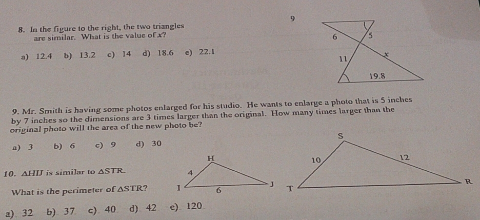 9
8. In the figure to the right, the two triangles
are similar. What is the value of x?
a) 12.4 b) 13.2 c) 14 d) 18.6 e) 22.1
9. Mr. Smith is having some photos enlarged for his studio. He wants to enlarge a photo that is 5 inches
by 7 inches so the dimensions are 3 times larger than the original. How many times larger than the
original photo will the area of the new photo be?
a) 3 b) 6 c) 9 d) 30
10. △ HIJ is similar to △ STR
What is the perimeter of △ STR ?
a) 32 b) 37 c) 40 d) 42 e) 120