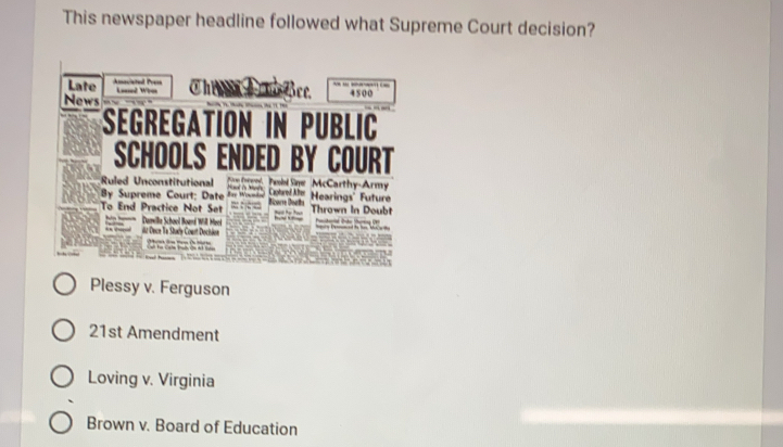 This newspaper headline followed what Supreme Court decision?
Late Amociatal Prs
_ 
News Loned Wrm ①he c see. 4500
Segregation in Public
SCHOOLS ENDED BY COURT
Ruled Unconstitutional d Pebel Sine McCarthy-Army Caed Aer Hearings' Future

By Supreme Court; Date =ar Woundn
To End Practice Not Set Bicarre Doats
Thrawn in Doubt
== Damille School Board Will Meroi it Dece Te Study Court Docisine

t
Plessy v. Ferguson
21st Amendment
Loving v. Virginia
Brown v. Board of Education