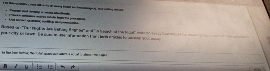 For this question, you will write an essay based on the passage(s). Your writing should: 
Present and develop a central idea/thesis. 
Provide evidence and/or details from the passage(s). 
Use correct grammar, spelling, and punctuation. 
Based on “Our Nights Are Getting Brighter” and “In Search of the Night,” write an essay that argues for reducing the amount of light pollution in 
your city or town. Be sure to use information from both articles to develop your essay. 
In the box below, the total space provided is equal to about two pages. 
B I 
4Q00