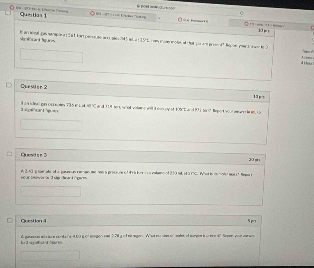 point instructure.com 
ETE ·EFT-104-6r Effective Thinking Question 1 555 - EFT-181-S: Effective Thinking ν Quiz Hame work 5 
1 519 - NSC-103-1: Bolngy 1 
10 pts 
significant figures. 
If an ideal gas sample at 561 torr pressure occupies 345 mL at 25°C , how many moles of that gas are present? Report your answer to 3 Time R 
Attempt 
4 Houn 
Question 2 
10 pts 
If an ideal gas occupies 736 mL at 45°C and 719 torr, what vollume will it occupy at 105°C and 972 torr? Report your answer in mL to
3 significant figures 
Question 3 20 pts 
A 2.43 g sample of a gaseous compound has a pressure of 496 torr in a volume of 250 mL at 37°C What is its molar mass? Report 
your answer to 3 significant figures. 
Question 4 5 pts 
A gaseous mixture contains 4.08 g of oxygen and 2.78 g of nitrogen. What number of moles of oxygen is present? Report your answer 
to 3 significant figures.