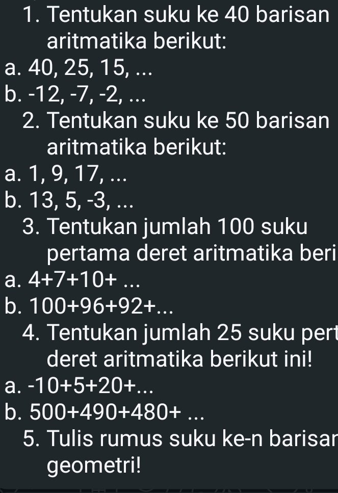 Tentukan suku ke 40 barisan 
aritmatika berikut: 
a. 40, 25, 15, ... 
b. -12, -7, -2, ... 
2. Tentukan suku ke 50 barisan 
aritmatika berikut: 
a. 1, 9, 17, ... 
b. 13, 5, -3, ... 
3. Tentukan jumlah 100 suku 
pertama deret aritmatika beri 
a. 4+7+10+... 
b. 100+96+92+... 
4. Tentukan jumlah 25 suku pert 
deret aritmatika berikut ini! 
a. -10+5+20+... 
b. 500+490+480+... 
5. Tulis rumus suku ke-n barisar 
geometri!