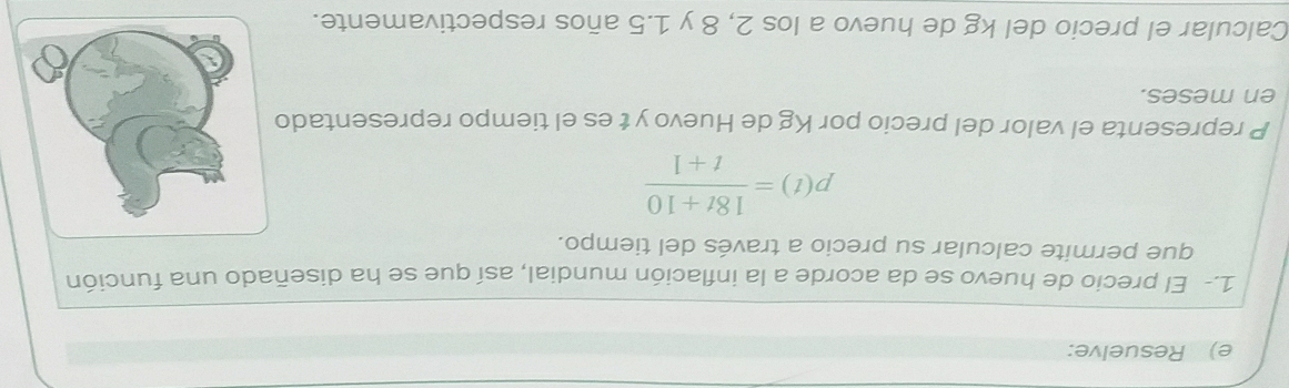 Resuelve: 
1.- El precio de huevo se da acorde a la inflación mundial, así que se ha diseñado una función 
que permite calcular su precio a través del tiempo.
p(t)= (18t+10)/t+1 
P representa el valor del precio por Kg de Huevo y t es el tiempo representado 
en meses. 
Calcular el precio del kg de huevo a los 2, 8 y 1.5 años respectivamente.