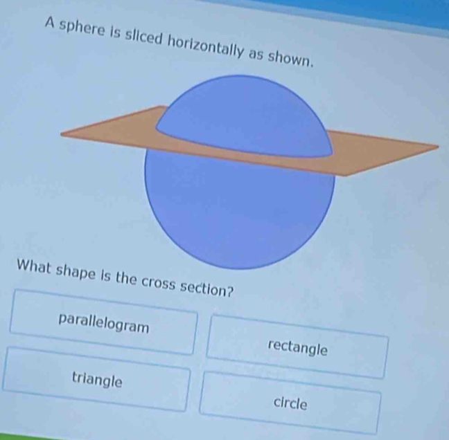 A sphere is sliced horizontally as shown.
Wthe cross section?
parallelogram rectangle
triangle circle