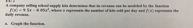 Ex: 2 
A company selling school supply kits determines that its revenue can be modeled by the function
f(x)=9.5x-0.05x^2 , where x represents the number of kits sold per day and f(x) represents the 
daily revenue. 
a. Graph the function.