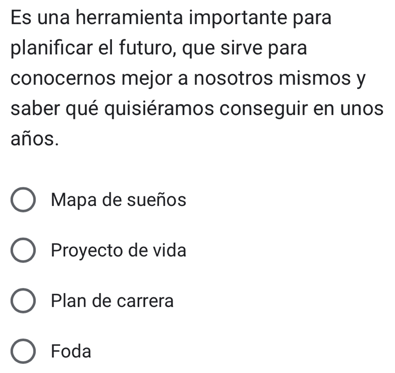 Es una herramienta importante para
planificar el futuro, que sirve para
conocernos mejor a nosotros mismos y
saber qué quisiéramos conseguir en unos
años.
Mapa de sueños
Proyecto de vida
Plan de carrera
Foda