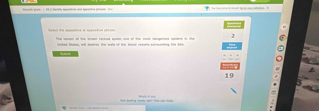 Seventh grade > EE.2 Identify appositives and appositive phrases (H You have pins to reveal! Go to your collection. X 
Questions answered 
Select the appositive or appositive phrase. 
2 
The venom of the brown recluse spider, one of the most dangerous spiders in the 
United States, will destroy the walls of the blood vessels surrounding the bite. 
elapsed Time 
Submit 
0 01 26
19
Work it out 
Not feeling ready yet? This can help: