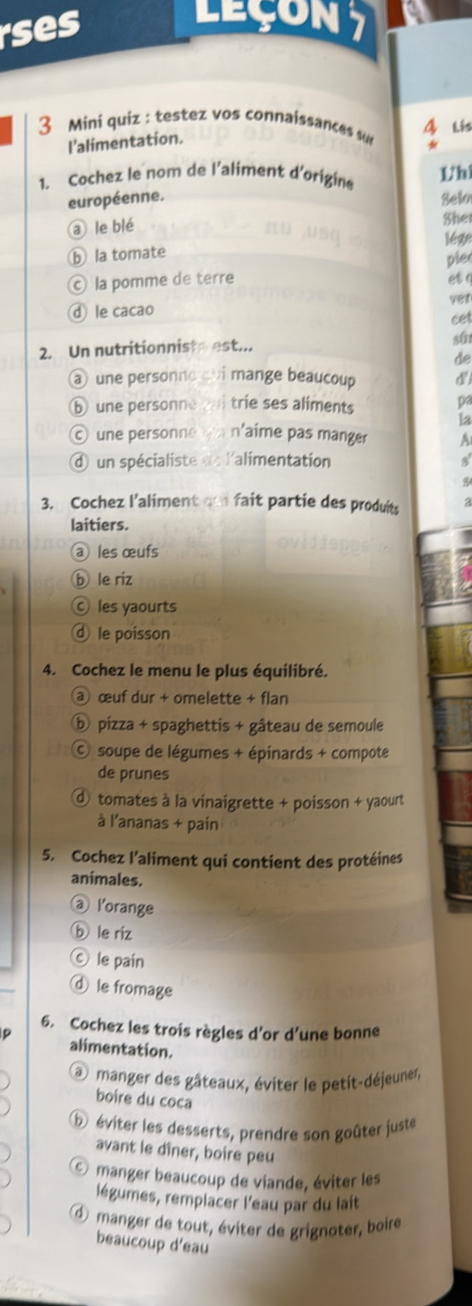 ses
Leçon7
3 Mini quiz : testez vos connaissances 4 lis
l'alimentation.
1. Cochez le nom de l’aliment d'origine 1h
européenne. Selo
a le blé
Sher
ⓑ la tomate lège
pie
© la pomme de terre et a
ⓓ le cacao ver
cet
2. Un nutritionniste est... st
de
@ une personne qui mange beaucoup d
⑥ une personne trie ses aliments
pa
la
© une personne ou n'aime pas manger
A
d un spécialiste dn l'alimentation
3. Cochez l’aliment o fait partie des produits
laitiers.
@ les œufs
ⓑ le riz
Ⓒ les yaourts
€ le poisson
4. Cochez le menu le plus équilibré.
@ œuf dur + omelette + flan
ⓑ pizza + spaghettis + gâteau de semoule
C soupe de légumes + épinards + compote
de prunes
d tomates à la vinaigrette + poisson + yaourt
à l'ananas + pain
5. Cochez l’aliment qui contient des protéines
animales.
@ l'orange
ⓑ le riz
C) le pain
ⓓ le fromage
6. Cochez les trois règles d’or d’une bonne
alimentation.
@ manger des gâteaux, éviter le petit-déjeuner,
boire du coca
⑤ éviter les desserts, prendre son goûter juste
avant le dîner, boire peu
© manger beaucoup de viande, éviter les
légumes, remplacer l'eau par du lait
d manger de tout, éviter de grignoter, boire
beaucoup d'eau