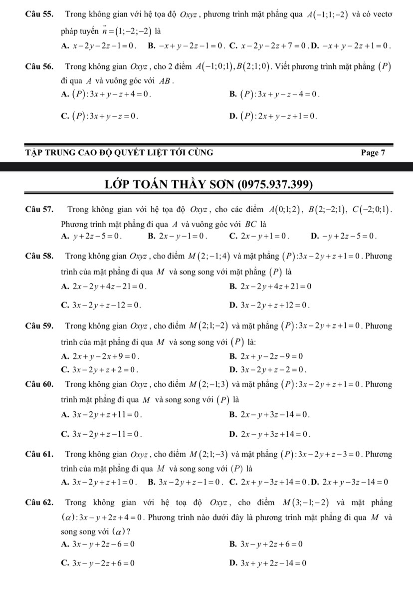 Trong không gian với hệ tọa độ Oxyz , phương trình mặt phẳng qua A(-1;1;-2) và có vectơ
pháp tuyến vector n=(1;-2;-2) là
A. x-2y-2z-1=0 B. -x+y-2z-1=0. C. x-2y-2z+7=0. D. -x+y-2z+1=0.
Câu 56. Trong không gian Oxyz , cho 2 điểm A(-1;0;1),B(2;1;0). Viết phương trình mặt phẳng (P)
đi qua A và vuông góc với AB .
A. (P):3x+y-z+4=0. B. (P):3x+y-z-4=0.
C. (P):3x+y-z=0. D. (P):2x+y-z+1=0.
Tập trung cao đọ quyÉt liệt tới cùng Page 7
lớp tOán thày sơN (0975.937.399)
Câu 57. Trong không gian với hệ tọa độ Oxyz , cho các điểm A(0;1;2),B(2;-2;1),C(-2;0;1).
Phương trình mặt phẳng đi qua A và vuông góc với BC là
A. y+2z-5=0. B. 2x-y-1=0. C. 2x-y+1=0. D. -y+2z-5=0.
Câu 58. Trong không gian Oxyz , cho điểm M(2;-1;4) và mặt phẳng (P):3x-2y+z+1=0. Phương
trình của mặt phẳng đi qua M và song song với mặt phẳng (P) là
A. 2x-2y+4z-21=0. B. 2x-2y+4z+21=0
C. 3x-2y+z-12=0. D. 3x-2y+z+12=0.
Câu 59. Trong không gian Oxyz , cho điểm M(2;1;-2) và mặt phẳng (P):3x-2y+z+1=0. Phương
trình của mặt phẳng đi qua M và song song với (P) là:
A. 2x+y-2x+9=0. B. 2x+y-2z-9=0
C. 3x-2y+z+2=0. D. 3x-2y+z-2=0.
Câu 60. Trong không gian Oxyz , cho điểm M(2;-1;3) và mặt phẳng (P):3x-2y+z+1=0. Phương
trình mặt phẳng đi qua M và song song với (P) là
A. 3x-2y+z+11=0. B. 2x-y+3z-14=0.
C. 3x-2y+z-11=0. D. 2x-y+3z+14=0.
Câu 61. Trong không gian Oxyz , cho điểm M(2;1;-3) và mặt phẳng (P):3x-2y+z-3=0. Phương
trình của mặt phẳng đi qua M và song song với (P) là
A. 3x-2y+z+1=0 B. 3x-2y+z-1=0. C. 2x+y-3z+14=0. D. 2x+y-3z-14=0
Câu 62. Trong không gian với hhat ? toạ độ Oxyz , cho điểm M(3;-1;-2) và mặt phẳng
(α): 3x-y+2z+4=0. Phương trình nào dưới đây là phương trình mặt phẳng đi qua M và
song song với (α)?
A. 3x-y+2z-6=0 B. 3x-y+2z+6=0
C. 3x-y-2z+6=0 D. 3x+y+2z-14=0