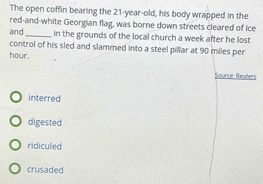 The open coffin bearing the 21-year -old, his body wrapped in the
red-and-white Georgian flag, was borne down streets cleared of ice
and _in the grounds of the local church a week after he lost
control of his sled and slammed into a steel pillar at 90 miles per
hour.
Source: Reuters
interred
digested
ridiculed
crusaded