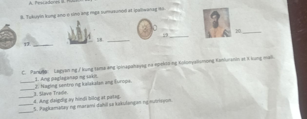 Pescadores B. Huuson 
B. Tukuyin kung ano o sino ang mga sumusunod at ipaliwanag ito. 
a 
3 
20._ 
19._ 
18._ 
17._ 
C. Panuto: Lagyan ng / kung tama ang ipinapahayag na epekto ng Kolonyalismong Kanluranin at X kung mali. 
1. Ang paglaganap ng sakit. 
_ 
_2. Naging sentro ng kalakalan ang Europa. 
3. Slave Trade. 
_4. Ang daigdig ay hindi bilog at patag. 
_ 
_5. Pagkamatay ng marami dahil sa kakulangan ng nutrisyon.