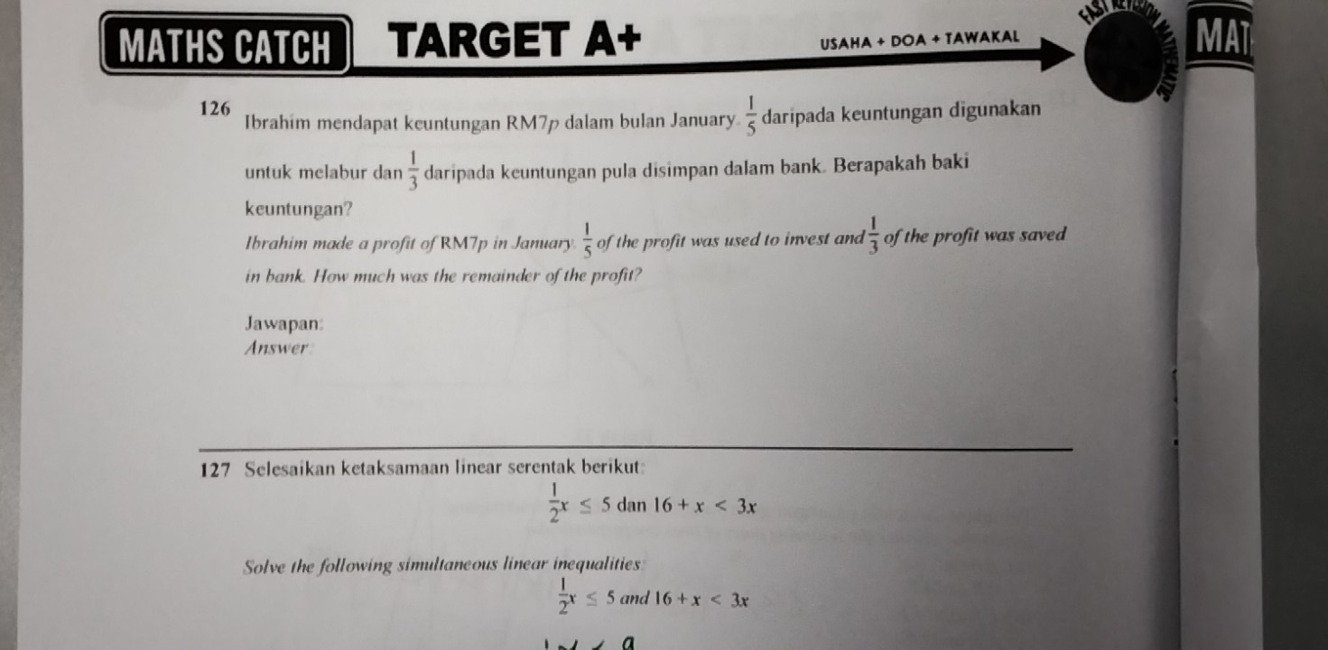 MATHS CATCH TARGET A+ USAHA + DOA + TAWAKaL MAT 
126 
Ibrahim mendapat kcuntungan RM7p dalam bulan January  1/5  daripada keuntungan digunakan 
untuk melabur dan  1/3  daripada keuntungan pula disimpan dalam bank. Berapakah baki 
keuntungan? 
Ibrahim made a profit of RM7p in January  1/5  of the profit was used to invest and  1/3  of the profit was saved 
in bank. How much was the remainder of the profit? 
Jawapan: 
Answer 
127 Selesaikan ketaksamaan linear serentak berikut
 1/2 x≤ 5dan16+x<3x</tex> 
Solve the following simultaneous linear inequalities
 1/2 x≤ 5and16+x<3x</tex>