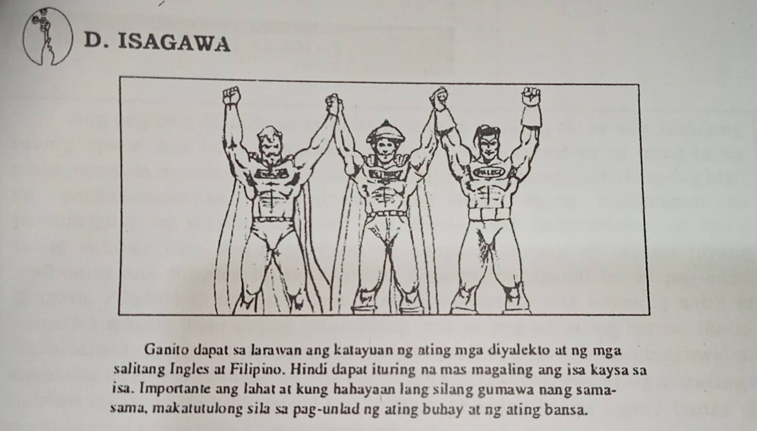 ISAGAWA 
Ganito dapat sa larawan ang katayuan ng ating mga diyalekto at ng mga 
salitang Ingles at Filipino. Hindi dapat ituring na mas magaling ang isa kaysa sa 
isa. Importante ang lahat at kung hahayaan lang silang gumawa nang sama- 
sama, makatutulong sila sa pag-unlad ng ating buhay at ng ating bansa.