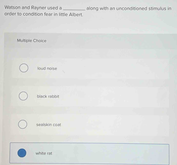 Watson and Rayner used a _along with an unconditioned stimulus in
order to condition fear in little Albert.
Multiple Choice
loud noise
black rabbit
sealskin coat
white rat