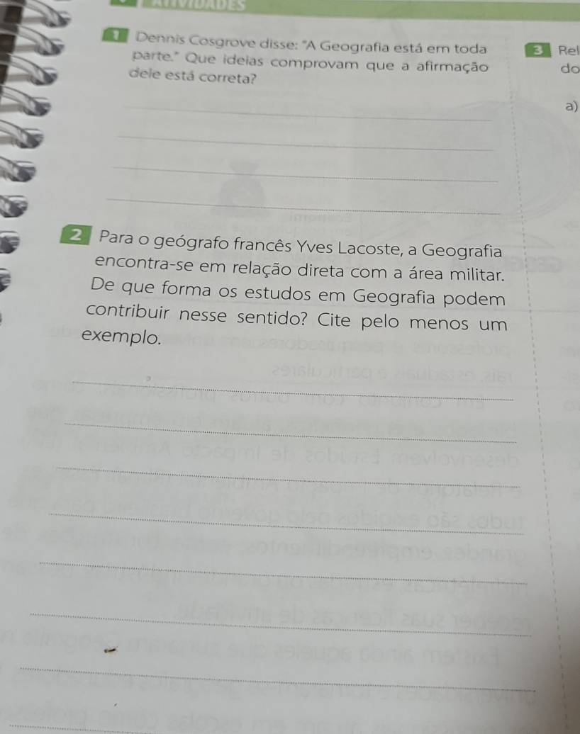 Dennis Cosgrove disse: "A Geografia está em toda Rel 
parte." Que ideias comprovam que a afirmação do 
dele está correta? 
_ 
a) 
_ 
_ 
_ 
2 Para o geógrafo francês Yves Lacoste, a Geografia 
encontra-se em relação direta com a área militar. 
De que forma os estudos em Geografia podem 
contribuir nesse sentido? Cite pelo menos um 
exemplo. 
_ 
_ 
_ 
_ 
_ 
_ 
_