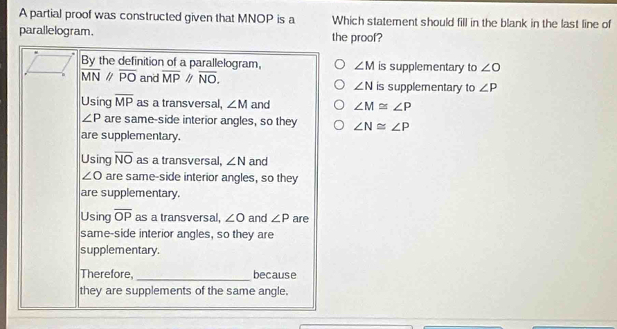 A partial proof was constructed given that MNOP is a Which statement should fill in the blank in the last line of
parallelogram. the proof?
By the definition of a parallelogram, ∠ M is supplementary to ∠ O
overline MN//overline PO and overline MP//overline NO. is supplementary to ∠ P
∠ N
Using overline MP as a transversal, ∠ M and ∠ M≌ ∠ P
∠ P are same-side interior angles, so they ∠ N≌ ∠ P
are supplementary.
Using overline NO as a transversal, ∠ N and
∠ O are same-side interior angles, so they
are supplementary.
Using overline OP as a transversal, ∠ O and ∠ P are
same-side interior angles, so they are
supplementary.
Therefore, _because
they are supplements of the same angle.