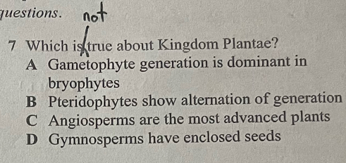 questions .
7 Which is true about Kingdom Plantae?
A Gametophyte generation is dominant in
bryophytes
B Pteridophytes show alternation of generation
C Angiosperms are the most advanced plants
D Gymnosperms have enclosed seeds