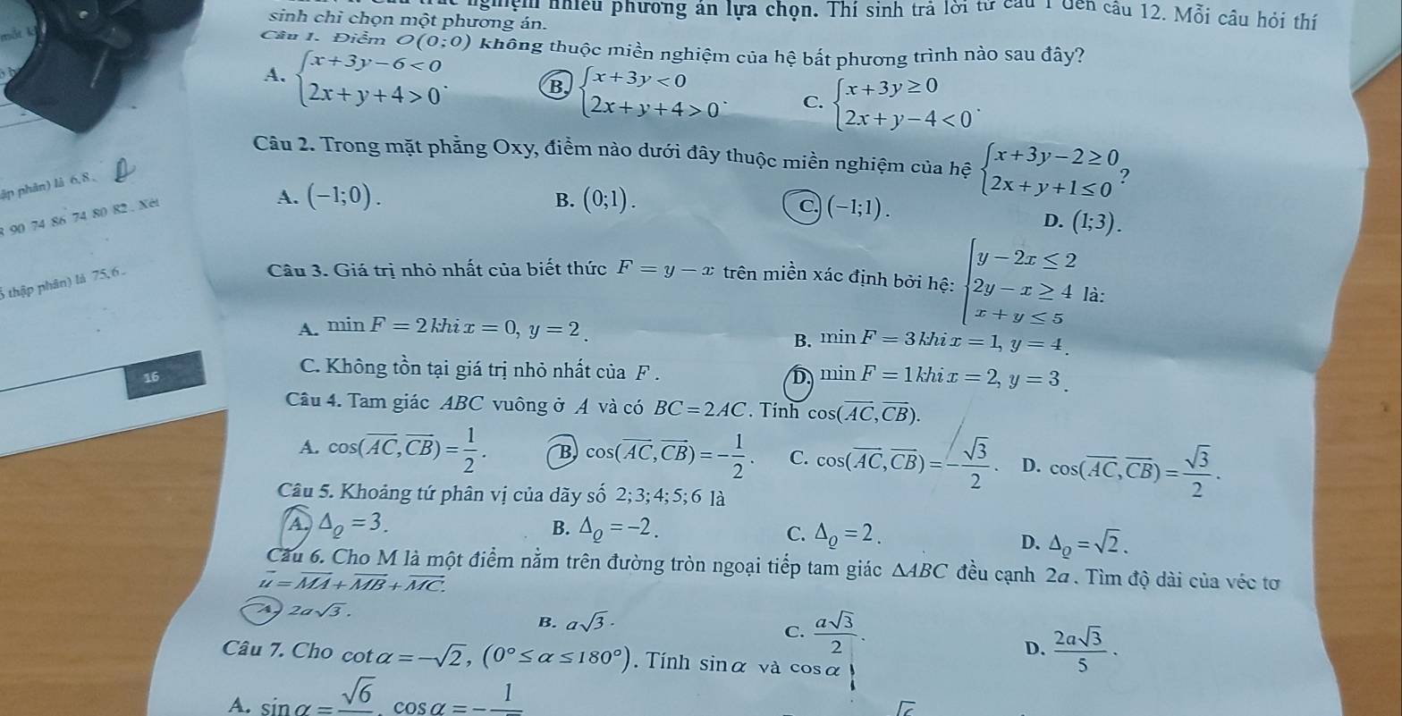 g'ệ nhiều phương án lựa chọn. Thí sinh trả lời từ câu 1 Gên câu 12. Mỗi câu hỏi thí
sinh chỉ chọn một phương án.
Câu 1. Điểm O(0;0) không thuộc miền nghiệm của hệ bắt phương trình nào sau đây?
A. beginarrayl x+3y-6<0 2x+y+4>0endarray. .
B beginarrayl x+3y<0 2x+y+4>0endarray. . C. beginarrayl x+3y≥ 0 2x+y-4<0endarray. .
Câu 2. Trong mặt phẳng Oxy, điểm nào dưới đây thuộc miền nghiệm của hệ beginarrayl x+3y-2≥ 0 2x+y+1≤ 0endarray. ?
ập phân) là 6,8 ,
1 90 74 86 74 80 82. Xéi
A. (-1;0). (0;1).
B.
C. (-1;1).
D. (1;3).
6 thập phân) là 75, 6 .
Câu 3. Giá trị nhỏ nhất của biết thức F=y-x trên miền xác định bởi hệ: beginarrayl y-2x≤ 2 2y-x≥ 4 x+y≤ 5endarray. là:
A. minF=2khix=0,y=2.
B. minF=3khix=1,y=4.
16
C. Không tồn tại giá trị nhỏ nhất ciaF. D minF=1khix=2,y=3.
Câu 4. Tam giác ABC vuông ở A và có BC=2AC Tính cos (overline AC,overline CB).
A. cos (overline AC,overline CB)= 1/2 . B cos (overline AC,overline CB)=- 1/2 . C. cos (overline AC,overline CB)=- sqrt(3)/2 . D. cos (overline AC,overline CB)= sqrt(3)/2 .
Câu 5. Khoảng tứ phân vị của dãy số 2; 3; 4; 5; 6 là
A △ _Q=3.
B. △ _Q=-2.
C. △ _Q=2.
D. △ _Q=sqrt(2).
Cầu 6. Cho M là một điểm nằm trên đường tròn ngoại tiếp tam giác △ ABC đều cạnh 2ã. Tìm độ dài của véc tơ
vector u=vector MA+vector MB+vector MC.
4 2asqrt(3).
B. asqrt(3)·
C.  asqrt(3)/2 .
D.  2asqrt(3)/5 ·
Câu 7. Cho cot alpha =-sqrt(2),(0°≤ alpha ≤ 180°). Tính sin alpha và cos alpha |
A. sin alpha =frac sqrt(6)cos alpha =-frac 1
overline IC