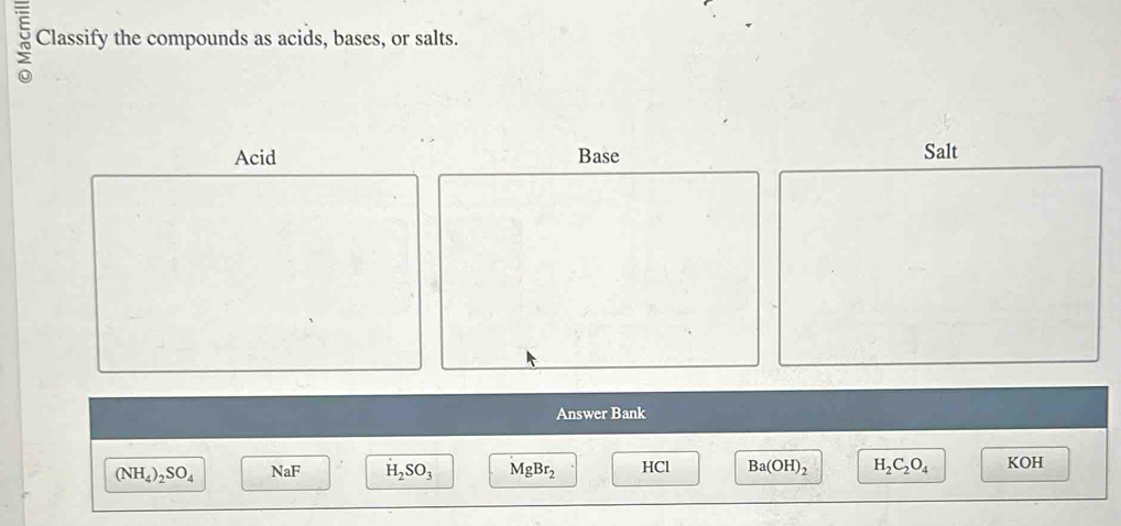 Classify the compounds as acids, bases, or salts.
Acid Base Salt
Answer Bank
(NH_4)_2SO_4 NaF H_2SO_3 MgBr_2 HCl Ba(OH)_2 H_2C_2O_4 KOH