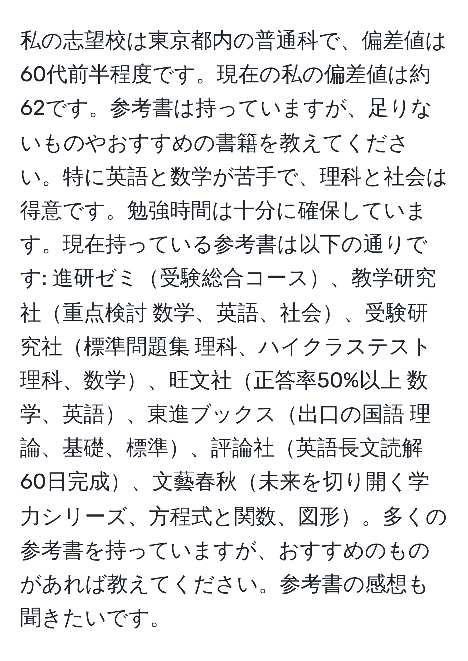 私の志望校は東京都内の普通科で、偏差値は60代前半程度です。現在の私の偏差値は約62です。参考書は持っていますが、足りないものやおすすめの書籍を教えてください。特に英語と数学が苦手で、理科と社会は得意です。勉強時間は十分に確保しています。現在持っている参考書は以下の通りです: 進研ゼミ受験総合コース、教学研究社重点検討 数学、英語、社会、受験研究社標準問題集 理科、ハイクラステスト 理科、数学、旺文社正答率50%以上 数学、英語、東進ブックス出口の国語 理論、基礎、標準、評論社英語長文読解60日完成、文藝春秋未来を切り開く学力シリーズ、方程式と関数、図形。多くの参考書を持っていますが、おすすめのものがあれば教えてください。参考書の感想も聞きたいです。