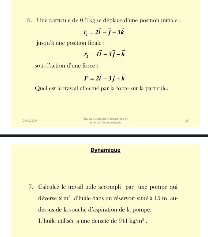 Une particule de 0,3 kg se déplace d’une position initiale :
vector r_1=2vector i-vector j+3vector k
jusqu'à une position finale :
vector r_2=4vector i-3vector j-vector k
sous l'action d'une force :
vector F=2vector i-3vector j+vector k
Quel est le travail effectué par la force sur la particule. 
08/10/2024 * Physique Générale : Préparatoire en 
26 
Sciences Technologiques 
Dynamique 
7. Calculez le travail utile accompli par une pompe qui 
déverse 2m^3 d'huile dans un réservoir situé à 15 m au- 
dessus de la souche d’aspiration de la pompe. 
L'huile utilisée a une densité de 941kg/m^3.