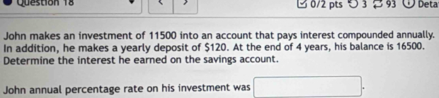 3 93 Ở Deta 
John makes an investment of 11500 into an account that pays interest compounded annually. 
In addition, he makes a yearly deposit of $120. At the end of 4 years, his balance is 16500. 
Determine the interest he earned on the savings account. 
John annual percentage rate on his investment was □°