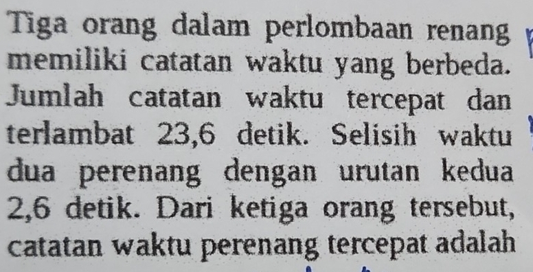 Tiga orang dalam perlombaan renan 
memiliki catatan waktu yang berbeda. 
Jumlah catatan waktu tercepat dan 
terlambat 23,6 detik. Selisih waktu 
dua perenang dengan urutan kedua
2,6 detik. Dari ketiga orang tersebut, 
catatan waktu perenang tercepat adalah