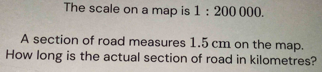 The scale on a map is 1:200000. 
A section of road measures 1.5 cm on the map. 
How long is the actual section of road in kilometres?