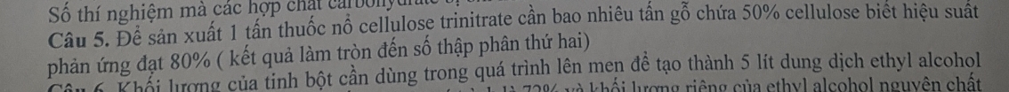 Số thí nghiệm mà các hợp chặt ca bonyu 
Câu 5. Đề sản xuất 1 tấn thuốc nổ cellulose trinitrate cần bao nhiêu tấn gỗ chứa 50% cellulose biết hiệu suất 
phản ứng đạt 80% ( kết quả làm tròn đến số thập phân thứ hai) 
u ểi trong của tinh bột cần dùng trong quá trình lên men đề tạo thành 5 lít dung dịch ethyl alcohol 
kà khối lượng riêng của ethyl alcohol nguyên chất