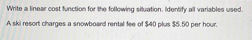 Write a linear cost function for the following situation. Identify all variables used. 
A ski resort charges a snowboard rental fee of $40 plus $5.50 per hour.