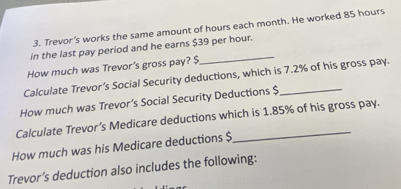 Trevor’s works the same amount of hours each month. He worked 85 hours
in the last pay period and he earns $39 per hour. 
How much was Trevor’s gross pay? $
Calculate Trevor’s Social Security deductions, which is 7.2% of his gross pay. 
How much was Trevor’s Social Security Deductions $
Calculate Trevor’s Medicare deductions which is 1.85% of his gross pay. 
How much was his Medicare deductions $
Trevor’s deduction also includes the following: