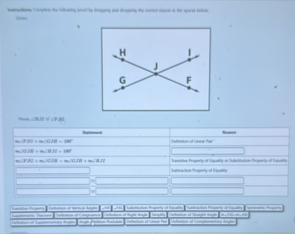 Instructions. Complete the following proof by drigging and drepping the comect reason in the spaces below
Given:
Prove ∠ B3I≌ ∠ FJG
Transitive Property ' Delinition of Vertical Angles _H 2816 Substitution Property of Equality - Subtraction Property of Equality ( Symmetric Property
Supplements Theorem    Definition of Congruence  Definition of Right Angle] Simplify Delinition of Straight Angle I m«FIG=m«HIl
Detinition of Supplementary Angles  Angle Pidition Postulate Definition of Linear Pair Definition of Complementary Angles